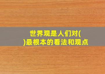 世界观是人们对( )最根本的看法和观点